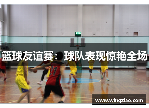 篮球友谊赛:球队表现惊艳全场 篮球友谊赛:球队表现惊艳全场