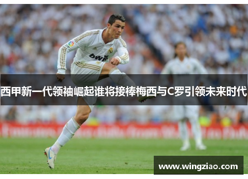 西甲新一代领袖崛起谁将接棒梅西与C罗引领未来时代 西甲新一代领袖崛起谁将接棒梅西与C罗引领未来时代