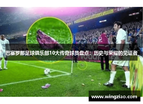 巴塞罗那足球俱乐部10大传奇球员盘点:历史与荣耀的见证者 巴塞罗那足球俱乐部10大传奇球员盘点:历史与荣耀的见证者