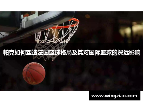 帕克如何塑造法国篮球格局及其对国际篮球的深远影响