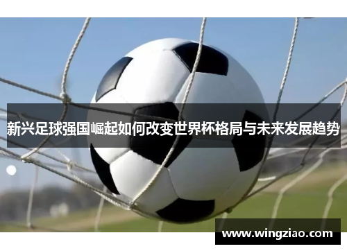 新兴足球强国崛起如何改变世界杯格局与未来发展趋势