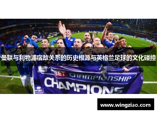 曼联与利物浦宿敌关系的历史根源与英格兰足球的文化碰撞